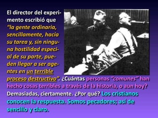 El director del experi-
mento escribió que
“la gente ordinaria,
sencillamente, hacía
su tarea y, sin ningu-
na hostilidad especi-
al de su parte, pue-
den llegar a ser age-
ntes en un terrible
proceso destructivo”. ¿Cuántas personas “comunes” han
hecho cosas terribles a través de la historia, o aun hoy?
Demasiadas, ciertamente. ¿Por qué? Los cristianos
conocen la respuesta. Somos pecadores; así de
sencillo y claro.
 