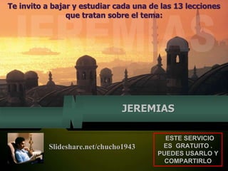 Te invito a bajar y estudiar cada una de las 13 lecciones
que tratan sobre el tema:
JEREMIAS
ESTE SERVICIO
ES GRATUITO .
PUEDES USARLO Y
COMPARTIRLO
Slideshare.net/chucho1943
 