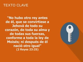 TEXTO CLAVE
“No hubo otro rey antes
de él, que se convirtiese a
Jehová de todo su
corazón, de toda su alma y
de todas sus fuerzas,
conforme a toda la ley de
Moisés; ni después de él
nació otro igual”
(2 Reyes 23:25)
 