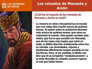 Los reinados de Manasés y
Amón
LAS REFORMAS
DE JOSÍAS
¿Cuál fue el impacto de los reinados de
Manasés y Amón en Judá?
 La manera en cómo interpretamos el mundo
que nos rodea dice mucho acerca de quiénes
somos. Al opinar sobre la existencia decimos
más acerca de quiénes somos, que cómo es
realmente el mundo. Dios puede cambiar esta
visión, que fue lo que sucedió con Manasés,
uno de los reyes más impíos que reinó en
Judá. La Biblia describe vívidamente cómo fue
su reinado. Las atrocidades, injurias y
blasfemias difícilmente tengan paralelo en las
Escrituras. Pero, al ser exiliado, la Biblia nos
dice que él se arrepintió “verdaderamente”, y
al serle devuelto su reinado, procuró reparar
el mal que había hecho.
 
