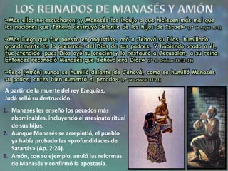 «Mas ellos no escucharon; y Manasés los indujo a que hiciesen más mal que
las naciones que Jehová destruyó delante de los hijos de Israel» (2ª de Reyes 21:9)
«Pero [Amón] nunca se humilló delante de Jehová, como se humilló Manasés
su padre; antes bien aumentó el pecado» (2ª de Crónicas 33:23)
«Mas luego que fue puesto en angustias, oró a Jehová su Dios, humillado
grandemente en la presencia del Dios de sus padres. Y habiendo orado a él,
fue atendido; pues Dios oyó su oración y lo restauró a Jerusalén, a su reino.
Entonces reconoció Manasés que Jehová era Dios» (2ª de Crónicas 33:12-13)
A partir de la muerte del rey Ezequías,
Judá selló su destrucción.
1. Manasés les enseñó los pecados más
abominables, incluyendo el asesinato ritual
de sus hijos.
2. Aunque Manasés se arrepintió, el pueblo
ya había probado las «profundidades de
Satanás» (Ap. 2:24).
3. Amón, con su ejemplo, anuló las reformas
de Manasés y confirmó la apostasía.
 