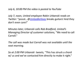 July 6, 10:00 PM the video is posted to YouTube

July 7, noon, United employee Robin Urbanski reads on 
July 7 noon United employee Robin Urbanski reads on
Twitter: “psssst...@UnitedAirlines breaks guitars! And they 
don t even care!
don't even care!” 

Minutes later, Urbanski calls Rob Bradford, United’s 
Managing Director of customer solutions, “We need to call 
Carroll.” 

The call was made but Carroll was not available until the 
next morning. 
            g

So at 2:00 PM Urbanski tweets, “This has struck a chord 
w/ us and we've contacted him directly to make it right.” 
 
