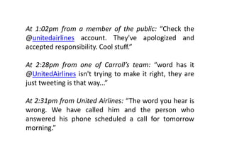 At 1:02pm from a member of the public: “Check the
@unitedairlines account. They've apologized and
accepted responsibility. Cool stuff.”

At 2 28
    2:28pm ffrom one of Cf Carroll’s t
                                ll’ team: “
                                          “word h it
                                               d has
@UnitedAirlines isn't trying to make it right, they are
just tweeting is that way ”
                      way...

At 2:31pm from United Airlines: “The word you hear is
wrong. We have called him and the person who
answered his phone scheduled a call for tomorrow
morning.”
      i ”
 