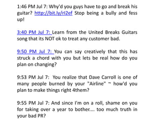1:46 PM Jul 7: Why'd you guys have to go and break his
g
guitar? http://bit.ly/rI2ef Stop being a bully and fess
           p //     y/         p     g       y
up!

3:40 PM Jul 7: Learn from the United Breaks Guitars
song that its NOT ok to treat any customer bad.

9:50 PM Jul 7: You can say creatively that this has
struck a chord with you but lets be real how do you
                    y                           y
plan on changing?

9:53 PM Jul 7: You realize that Dave Carroll is one of
many people burned by your "Airline" ~ how'd you
plan to make things right 4them?

9:55 PM Jul 7: And since I'm on a roll, shame on you
                                       ,          y
for taking over a year to bother.... too much truth in
your bad PR?
 