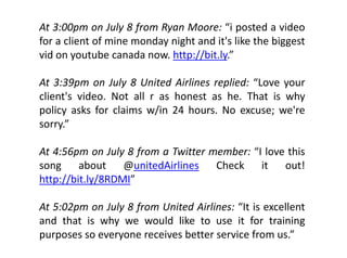 At 3:00pm on July 8 from Ryan Moore: “i posted a video
         p        y f      y               p
for a client of mine monday night and it's like the biggest
vid on youtube canada now. http://bit.ly.”

At 3:39pm on July 8 United Airlines replied: “Love your
client s video.
client's video Not all r as honest as he That is why
                                       he.
policy asks for claims w/in 24 hours. No excuse; we're
    y
sorry.”

At 4:56pm on July 8 from a Twitter member: “I love this
song     about
          b       @unitedAirlines
                        d l         Check
                                     h k     it   out!!
http://bit.ly/8RDMI”

At 5:02pm on July 8 from United Airlines: “It is excellent
and that is why we would like to use it for training
               y                                         g
purposes so everyone receives better service from us.”
 