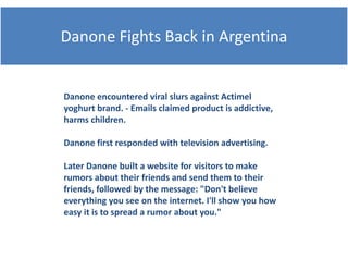 Danone Fi ht B k i A
D      Fights Back in Argentina
                           ti


Danone encountered viral slurs against Actimel
        encountered viral slurs against Actimel
yoghurt brand. ‐ Emails claimed product is addictive, 
harms children.

Danone first responded with television advertising.

Later Danone built a website for visitors to make 
rumors about their friends and send them to their 
friends, followed by the message: "Don't believe 
everything you see on the internet. I'll show you how 
easy it is to spread a rumor about you."
 