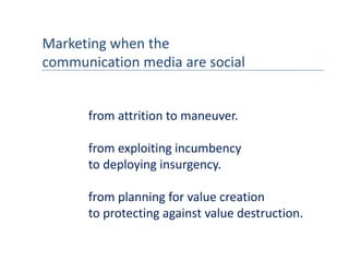Marketing when the 
communication media are social
communication media are social


      from attrition to maneuver.

      from exploiting incumbency
      to deploying insurgency.
      to deploying insurgency

      from planning for value creation
      from planning for value creation
      to protecting against value destruction.
 