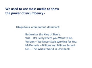 We used to use mass media to show
We used to use mass media to show
the power of incumbency ‐


      Ubiquitous, omnipotent, dominant:

            Budweiser the King of Beers.
            Budweiser the King of Beers
            Visa – It’s Everywhere you Want to Be.
            Verizon  We Never Stop Working for You.
            Verizon – We Never Stop Working for You.
            McDonalds – Billions and Billions Served
            Citi – The Whole World in One Bank
 