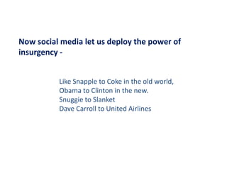 Now social media let us deploy the power of 
Now social media let us deploy the power of
insurgency ‐


          Like Snapple to Coke in the old world,
                  pp                           ,
          Obama to Clinton in the new.
          Snuggie to Slanket
          Dave Carroll to United Airlines
 