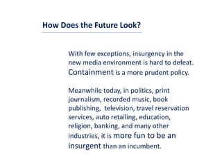 How Does the Future Look?


      With few exceptions, insurgency in the 
      new media environment is hard to defeat. 
      new media environment is hard to defeat
      Containment is a more prudent policy.

      Meanwhile today, in politics, print 
      journalism, recorded music, book 
      publishing,  television, travel reservation 
      services, auto retailing, education, 
      religion, banking, and many other 
        li i    b ki         d         th
      industries, it is more fun to be an 
      insurgent than an incumbent.
      insurgent th          i     b t
 