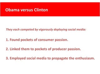 Obama versus Clinton
      versus Clinton



They each competed by vigorously deploying social media:


1. Found pockets of consumer passion.

2. Linked them to pockets of producer passion.

3. Employed social media to propagate the enthusiasm.
 