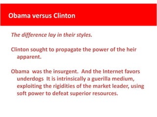 Obama versus Clinton
      versus Clinton

The difference lay in their styles.

Clinton sought to propagate the power of the heir 
   apparent.

Obama was the insurgent. And the Internet favors
        was the insurgent.  And the Internet favors 
  underdogs  It is intrinsically a guerilla medium, 
  exploiting the rigidities of the market leader, using 
  exploiting the rigidities of the market leader, using
  soft power to defeat superior resources.
 