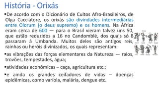 História - Orixás
De acordo com o Dicionário de Cultos Afro-Brasileiros, de
Olga Cacciatore, os orixás são divindades intermediárias
entre Olorum (o deus supremo) e os homens. Na África
eram cerca de 600 — para o Brasil vieram talvez uns 50,
que estão reduzidos a 16 no Candomblé, dos quais só 8
passaram à Umbanda. Muitos deles são antigos reis,
rainhas ou heróis divinizados, os quais representam:
as vibrações das forças elementares da Natureza — raios,
trovões, tempestades, água;
atividades econômicas – caça, agricultura etc.;
e ainda os grandes ceifadores de vidas – doenças
epidêmicas, como varíola, malária, dengue etc.
 