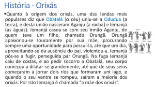 História - Orixás
Quanto à origem dos orixás, uma das lendas mais
populares diz que Obatalá (o céu) uniu-se a Odudua (a
terra), e desta união nasceram Aganju (a rocha) e Iemanjá
(as águas). Iemanjá casou-se com seu irmão Aganju, de
quem teve um filho, chamado Orungã. Orungã
apaixonou-se loucamente por sua mãe, procurando
sempre uma oportunidade para possuí-la, até que um dia,
aproveitando-se da ausência do pai, violentou-a. Iemanjá
pôs-se a fugir, perseguida par Orungã. Na fuga Iemanjá
caiu de costas, e ao pedir socorro a Obatalá, seu corpo
começou a dilatar-se grandemente, até que de seus seios
começaram a jorrar dois rios que formaram um lago, e
quando o seu ventre se rompeu, saíram a maioria dos
orixás. Por Isto Iemanjá é chamada “a mãe dos orixás”.
 
