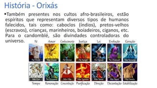 História - Orixás
Também presentes nos cultos afro-brasileiros, estão
espíritos que representam diversos tipos de humanos
falecidos, tais como: caboclos (índios), pretos-velhos
(escravos), crianças, marinheiros, boiadeiros, ciganos, etc.
Para o candomblé, são divindades controladoras do
universo.
 