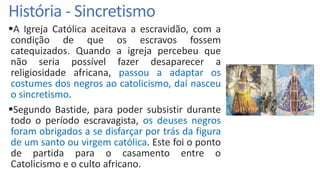 História - Sincretismo
A Igreja Católica aceitava a escravidão, com a
condição de que os escravos fossem
catequizados. Quando a igreja percebeu que
não seria possível fazer desaparecer a
religiosidade africana, passou a adaptar os
costumes dos negros ao catolicismo, daí nasceu
o sincretismo.
Segundo Bastide, para poder subsistir durante
todo o período escravagista, os deuses negros
foram obrigados a se disfarçar por trás da figura
de um santo ou virgem católica. Este foi o ponto
de partida para o casamento entre o
Catolicismo e o culto africano.
 
