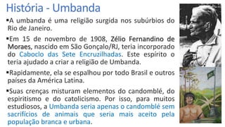 História - Umbanda
A umbanda é uma religião surgida nos subúrbios do
Rio de Janeiro.
Em 15 de novembro de 1908, Zélio Fernandino de
Moraes, nascido em São Gonçalo/RJ, teria incorporado
do Caboclo das Sete Encruzilhadas. Este espírito o
teria ajudado a criar a religião de Umbanda.
Rapidamente, ela se espalhou por todo Brasil e outros
países da América Latina.
Suas crenças misturam elementos do candomblé, do
espiritismo e do catolicismo. Por isso, para muitos
estudiosos, a Umbanda seria apenas o candomblé sem
sacrifícios de animais que seria mais aceito pela
população branca e urbana.
 
