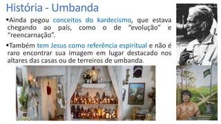 História - Umbanda
Ainda pegou conceitos do kardecismo, que estava
chegando ao país, como o de “evolução” e
“reencarnação”.
Também tem Jesus como referência espiritual e não é
raro encontrar sua imagem em lugar destacado nos
altares das casas ou de terreiros de umbanda.
 