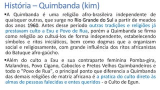 História – Quimbanda (kim)
A Quimbanda é uma religião afro-brasileira independente de
quaisquer outras, que surge no Rio Grande do Sul a partir de meados
dos anos 1960. Antes desse período outras tradições e religiões já
prestavam culto a Exu e Povo de Rua, porém a Quimbanda se firma
como religião ao cultuá-los de forma independente, estabelecendo
símbolos e ritos iniciáticos, bem como dogmas que a organizam
social e religiosamente, com grande influência dos ritos africanistas
do Batuque afro-gaúcho.
Além do culto a Exu e sua contraparte feminina Pomba-gira,
Malandros, Povo Cigano, Caboclos e Pretos Velhos Quimbandeiros e
todo o "Povo de Rua", o principal ponto que diferencia a Quimbanda
das demais religiões de matriz africana é a pratica do culto direto às
almas de pessoas falecidas e entes queridos - o Culto de Egun.
 