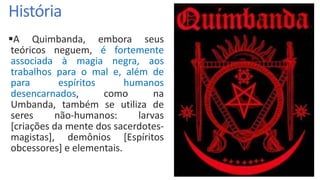 História
A Quimbanda, embora seus
teóricos neguem, é fortemente
associada à magia negra, aos
trabalhos para o mal e, além de
para espíritos humanos
desencarnados, como na
Umbanda, também se utiliza de
seres não-humanos: larvas
[criações da mente dos sacerdotes-
magistas], demônios [Espíritos
obcessores] e elementais.
 