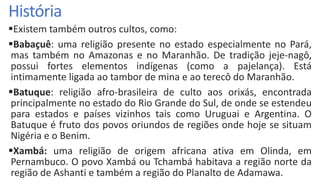 História
Existem também outros cultos, como:
Babaçuê: uma religião presente no estado especialmente no Pará,
mas também no Amazonas e no Maranhão. De tradição jeje-nagô,
possui fortes elementos indígenas (como a pajelança). Está
intimamente ligada ao tambor de mina e ao terecô do Maranhão.
Batuque: religião afro-brasileira de culto aos orixás, encontrada
principalmente no estado do Rio Grande do Sul, de onde se estendeu
para estados e países vizinhos tais como Uruguai e Argentina. O
Batuque é fruto dos povos oriundos de regiões onde hoje se situam
Nigéria e o Benim.
Xambá: uma religião de origem africana ativa em Olinda, em
Pernambuco. O povo Xambá ou Tchambá habitava a região norte da
região de Ashanti e também a região do Planalto de Adamawa.
 