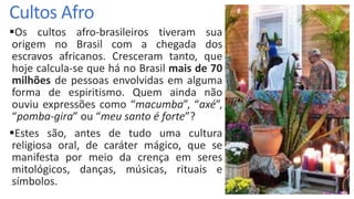 Cultos Afro
Os cultos afro-brasileiros tiveram sua
origem no Brasil com a chegada dos
escravos africanos. Cresceram tanto, que
hoje calcula-se que há no Brasil mais de 70
milhões de pessoas envolvidas em alguma
forma de espiritismo. Quem ainda não
ouviu expressões como “macumba”, “axé”,
“pomba-gira” ou “meu santo é forte”?
Estes são, antes de tudo uma cultura
religiosa oral, de caráter mágico, que se
manifesta por meio da crença em seres
mitológicos, danças, músicas, rituais e
símbolos.
 