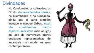 No Candomblé, os cultuados, os
Orixás são considerados deuses;
na Quimbanda e na Umbanda,
ainda que o culto também
invoque e evoque Orixás, estes
são considerados meros
espíritos ancestrais mais antigos
ao lado de numerosas outras
entidades representativas de
ancestrais mais modernos e/ou
contemporâneos.
Divindades
 