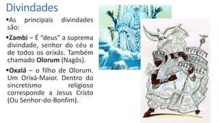 Divindades
As principais divindades
são:
Zambi – É “deus” a suprema
divindade, senhor do céu e
de todos os orixás. Também
chamado Olorum (Nagôs).
Oxalá – o filho de Olorum.
Um Orixá-Maior. Dentro do
sincretismo religioso
corresponde a Jesus Cristo
(Ou Senhor-do-Bonfim).
 