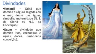 Divindades
Yemanjá – Orixá que
domina as águas salgadas ou
o mar, deusa das águas,
simboliza maternidade (N. S.
da Glória ou N.S. da
Conceição).
Oxum – divindade que
domina rios, cachoeiras e
águas doces. (Imaculada
conceição).
 