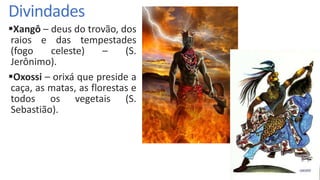 Divindades
Xangô – deus do trovão, dos
raios e das tempestades
(fogo celeste) – (S.
Jerônimo).
Oxossi – orixá que preside a
caça, as matas, as florestas e
todos os vegetais (S.
Sebastião).
 