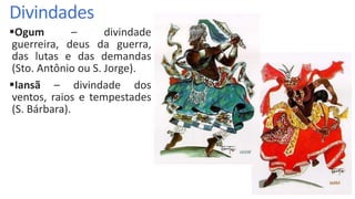 Divindades
Ogum – divindade
guerreira, deus da guerra,
das lutas e das demandas
(Sto. Antônio ou S. Jorge).
Iansã – divindade dos
ventos, raios e tempestades
(S. Bárbara).
 