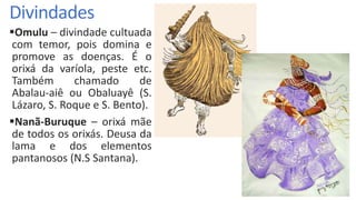 Divindades
Omulu – divindade cultuada
com temor, pois domina e
promove as doenças. É o
orixá da varíola, peste etc.
Também chamado de
Abalau-aiê ou Obaluayê (S.
Lázaro, S. Roque e S. Bento).
Nanã-Buruque – orixá mãe
de todos os orixás. Deusa da
lama e dos elementos
pantanosos (N.S Santana).
 