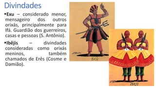 Divindades
Exu – considerado menor,
mensageiro dos outros
orixás, principalmente para
Ifá. Guardião dos guerreiros,
casas e pessoas (S. Antônio).
Ibêjis – divindades
consideradas como orixás
meninos, também
chamados de Erês (Cosme e
Damião).
 