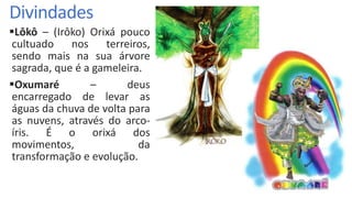 Divindades
Lôkô – (Irôko) Orixá pouco
cultuado nos terreiros,
sendo mais na sua árvore
sagrada, que é a gameleira.
Oxumaré – deus
encarregado de levar as
águas da chuva de volta para
as nuvens, através do arco-
íris. É o orixá dos
movimentos, da
transformação e evolução.
 
