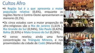 Cultos Afro
A Região Sul é a que apresenta a maior
população relativa (0,6%), enquanto as
regiões Norte e Centro-Oeste apresentaram as
menores (0,1%).
Os cinco estados com a maior proporção de
afro-religiosos são o Rio de Janeiro (1,61% ),
Rio Grande do Sul (0,94%), São Paulo (0,42%),
Bahia (0,33%) e Mato Grosso do Sul (0,26%).
O censo revelou ainda uma forte
concentração no Triângulo Mineiro, e nas
proximidades da cidade de Codó (Maranhão).
 