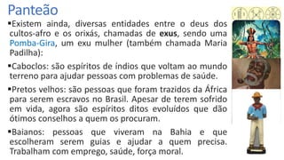 Panteão
Existem ainda, diversas entidades entre o deus dos
cultos-afro e os orixás, chamadas de exus, sendo uma
Pomba-Gira, um exu mulher (também chamada Maria
Padilha):
Caboclos: são espíritos de índios que voltam ao mundo
terreno para ajudar pessoas com problemas de saúde.
Pretos velhos: são pessoas que foram trazidos da África
para serem escravos no Brasil. Apesar de terem sofrido
em vida, agora são espíritos ditos evoluídos que dão
ótimos conselhos a quem os procuram.
Baianos: pessoas que viveram na Bahia e que
escolheram serem guias e ajudar a quem precisa.
Trabalham com emprego, saúde, força moral.
 