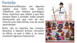Panteão
Marinheiros/Marujos: em algumas
regiões essa linha não existe.
Trabalham com limpeza psicológica,
física, espiritual, que sabem o que fala,
sempre falam a verdade. Estão sempre
balançando por que vem do mar,
tiveram uma vida sofrida, mas de muito
aprendizado.
Erês: são os espíritos das crianças.
Risonhos e adoram brincar. Consolam
os aflitos, os pais e mães e, às vezes,
cometem algumas travessuras.
 