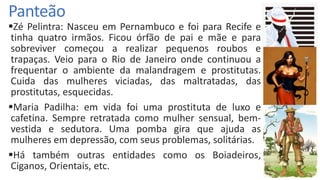 Panteão
Zé Pelintra: Nasceu em Pernambuco e foi para Recife e
tinha quatro irmãos. Ficou órfão de pai e mãe e para
sobreviver começou a realizar pequenos roubos e
trapaças. Veio para o Rio de Janeiro onde continuou a
frequentar o ambiente da malandragem e prostitutas.
Cuida das mulheres viciadas, das maltratadas, das
prostitutas, esquecidas.
Maria Padilha: em vida foi uma prostituta de luxo e
cafetina. Sempre retratada como mulher sensual, bem-
vestida e sedutora. Uma pomba gira que ajuda as
mulheres em depressão, com seus problemas, solitárias.
Há também outras entidades como os Boiadeiros,
Ciganos, Orientais, etc.
 
