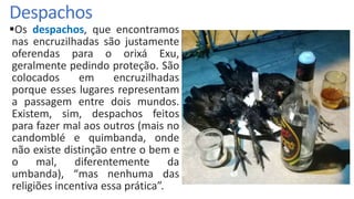 Despachos
Os despachos, que encontramos
nas encruzilhadas são justamente
oferendas para o orixá Exu,
geralmente pedindo proteção. São
colocados em encruzilhadas
porque esses lugares representam
a passagem entre dois mundos.
Existem, sim, despachos feitos
para fazer mal aos outros (mais no
candomblé e quimbanda, onde
não existe distinção entre o bem e
o mal, diferentemente da
umbanda), “mas nenhuma das
religiões incentiva essa prática”.
 