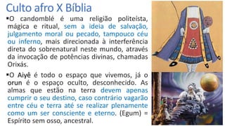 Culto afro X Bíblia
O candomblé é uma religião politeísta,
mágica e ritual, sem a ideia de salvação,
julgamento moral ou pecado, tampouco céu
ou inferno, mais direcionada à interferência
direta do sobrenatural neste mundo, através
da invocação de potências divinas, chamadas
Orixás.
O Aiyê é todo o espaço que vivemos, já o
orun é o espaço oculto, desconhecido. As
almas que estão na terra devem apenas
cumprir o seu destino, caso contrário vagarão
entre céu e terra até se realizar plenamente
como um ser consciente e eterno. (Egum) =
Espírito sem osso, ancestral.
 
