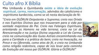 Culto afro X Bíblia
Na Umbanda e Quimbanda existe a ideia de evolução
espiritual, carma, reencarnação, advindos do catolicismo e
espiritismo kardecista, como se vê nesta declaração de fé:
"Creio em OLÓRUN Onipotente e Supremo; creio nos Orixás
e nos Espíritos Divinos que nos trouxeram para a vida por
vontade majestosa do Pai. Creio nas Falanges Espirituais,
orientando os Homens na vida terrena; creio na Lei da
Reencarnação e na Justiça Divina segundo a Lei do Carma;
creio na comunicação dos Guias Astrais encaminhando-nos
para a Caridade e a prática do bem; creio na Invocação, na
Prece e na Oferenda, como atos de fé, e creio na Umbanda
como religião redentora, capaz de nos levar pelo caminho
da Evolução até nosso pai OLÓRUN. Glória a OLÓRUN!"
 