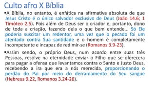 Culto afro X Bíblia
A Bíblia, no entanto, é enfática na afirmativa absoluta de que
Jesus Cristo é o único salvador exclusivo de Deus (João 14.6; 1
Timóteo 2.5). Pois além de Deus ser o criador e, portanto, dono
de toda a criação, fazendo dela o que bem entende... Só Ele
poderia suscitar um redentor, uma vez que o pecado foi um
atentado contra Sua santidade e o homem é completamente
incompetente e incapaz de redimir-se (Romanos 3.9-23).
Assim sendo, o próprio Deus, num acordo entre suas três
Pessoas, resolve na eternidade enviar o Filho que se oferecera
para pagar a ofensa que levantamos contra o Santo e Justo Deus,
recebendo a ira que era a nós merecida, proporcionando o
perdão do Pai por meio do derramamento do Seu sangue
(Hebreus 9.22, Romanos 3.24-26).
 