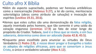 Culto afro X Bíblia
Além do aspecto supracitado, podemos ver heresias antibíblicas
como a reencarnação (Hebreus 9.27), a lei do carma, meritocracia
soteriológica (obras como atributo de salvação) e invocação de
espíritos (Levítico 19.31, 20.6).
Vemos que estes cultos são uma demonstração da falsa religião,
aquela inventada pelos homens, que tão somente é uma saída do
coração enganoso (Jeremias 17.9) ao fato de estar longe do
propósito do Criador. Todavia, Javé é o Deus que se revela, e em Sua
soberania, determina como deve ser adorado (Isaías 42.8; 45:5).
Enquanto povo escolhido para anunciar as virtudes do Deus
Verdadeiro (1 Pedro 2.9), é nosso dever pregar o Evangelho a todos
os adeptos de religiões africanas, para que se convertam a Jesus
Cristo, o único e verdadeiro salvador (Atos 4.12).
 