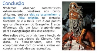 Conclusão
Podemos observar características
extremamente peculiares nos cultos
africanos, embora eles se assemelhem a
qualquer falsa religião, na tentativa
frustrada de ir a Deus. Este é dos pontos
que os diferenciam do Evangelho. E estas
diferenças são um fator preponderante
para a evangelização dos seus adeptos:
Nos cultos afro, os orixás tem a função de
aproximar seu adepto de Olorum. Além
disso, os filhos-de-santo, uma vez
comprometidos com os orixás, vivem em
constante medo de suas represálias.
 