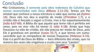 Conclusão
No Cristianismo, é somente pela obra redentora do Calvário que
somos reconciliados com Deus (Efésios 2.11-22). Temos um Pai
amável que conhece a nossa estrutura e sabe que somos pó (Salmo
14). Deus não nos deu o espírito de medo (2Timóteo 1.7), e o
cristão não é forçado a seguir a Cristo, mas o faz espontaneamente
(João 6.67-69). A Bíblia diz que aquele que teme não é perfeito em
amor, pois no mor não há temor (1 João 4.18). Ainda que haja
fracassos na vida do cristão, ele não precisa ter medo de Deus, pois
Ele é grandioso em perdoar (Isaías 55.7), e que temos um sumo-
sacerdote que se compadece de nossas fraquezas (Hebreus 4.15).
Este é o perfil do Deus da Bíblia — bem diferente dos orixás, que na
maioria das vezes são vingativos e cruéis com seus “cavalos”.
 