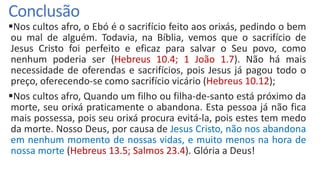 Conclusão
Nos cultos afro, o Ebó é o sacrifício feito aos orixás, pedindo o bem
ou mal de alguém. Todavia, na Bíblia, vemos que o sacrifício de
Jesus Cristo foi perfeito e eficaz para salvar o Seu povo, como
nenhum poderia ser (Hebreus 10.4; 1 João 1.7). Não há mais
necessidade de oferendas e sacrifícios, pois Jesus já pagou todo o
preço, oferecendo-se como sacrifício vicário (Hebreus 10.12);
Nos cultos afro, Quando um filho ou filha-de-santo está próximo da
morte, seu orixá praticamente o abandona. Esta pessoa já não fica
mais possessa, pois seu orixá procura evitá-la, pois estes tem medo
da morte. Nosso Deus, por causa de Jesus Cristo, não nos abandona
em nenhum momento de nossas vidas, e muito menos na hora de
nossa morte (Hebreus 13.5; Salmos 23.4). Glória a Deus!
 