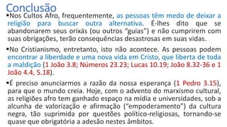 ConclusãoNos Cultos Afro, frequentemente, as pessoas têm medo de deixar a
religião para buscar outra alternativa. É-lhes dito que se
abandonarem seus orixás (ou outros “guias”) e não cumprirem com
suas obrigações, terão consequências desastrosas em suas vidas.
No Cristianismo, entretanto, isto não acontece. As pessoas podem
encontrar a liberdade e uma nova vida em Cristo, que liberta de toda
a maldição (1 João 3.8; Números 23.23; Lucas 10.19; João 8.32-36 e 1
João 4.4, 5.18).
É preciso anunciarmos a razão da nossa esperança (1 Pedro 3.15),
para que o mundo creia. Hoje, com o advento do marxismo cultural,
as religiões afro tem ganhado espaço na mídia e universidades, sob a
alcunha de valorização e afirmação (“empoderamento”) da cultura
negra, tão suprimida por questões político-religiosas, tornando-se
quase que obrigatória a adesão nestes âmbitos.
 