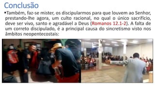 Conclusão
Também, faz-se mister, os discipularmos para que louvem ao Senhor,
prestando-lhe agora, um culto racional, no qual o único sacrifício,
deve ser vivo, santo e agradável a Deus (Romanos 12.1-2). A falta de
um correto discipulado, é a principal causa do sincretismo visto nos
âmbitos neopentecostais:
 