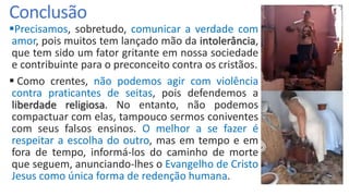 Conclusão
Precisamos, sobretudo, comunicar a verdade com
amor, pois muitos tem lançado mão da intolerância,
que tem sido um fator gritante em nossa sociedade
e contribuinte para o preconceito contra os cristãos.
 Como crentes, não podemos agir com violência
contra praticantes de seitas, pois defendemos a
liberdade religiosa. No entanto, não podemos
compactuar com elas, tampouco sermos coniventes
com seus falsos ensinos. O melhor a se fazer é
respeitar a escolha do outro, mas em tempo e em
fora de tempo, informá-los do caminho de morte
que seguem, anunciando-lhes o Evangelho de Cristo
Jesus como única forma de redenção humana.
 