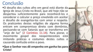 Conclusão
O desafio dos cultos afro em geral está diante da
Igreja de Jesus Cristo no Brasil, que até hoje não se
despertou suficientemente para reconhecê-los e
considerar e calcular o preço envolvido em aceitar
o desafio de evangeliza-los com amor e respeito.
Os praticantes destas religiões de alguma forma
entram em compromisso direto com demônios,
pactuando-se com Satanás que se transforma em
“anjo de luz” (2 Coríntios 11.14). Para piorar, o
movimento gospel dos neopentecostais está
imitando práticas e costumes destes cultos e
causando confusão entre o povo.
Que o Senhor nos dê empenho em ganha-los para
Cristo!
 
